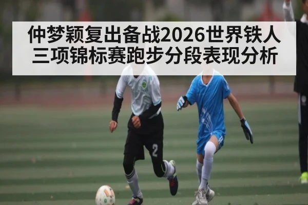 仲梦颖复出备战2026世界铁人三项锦标赛跑步分段表现分析