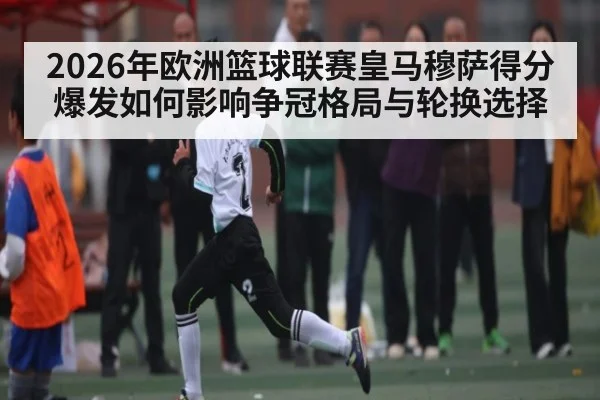 2026年欧洲篮球联赛皇马穆萨得分爆发如何影响争冠格局与轮换选择